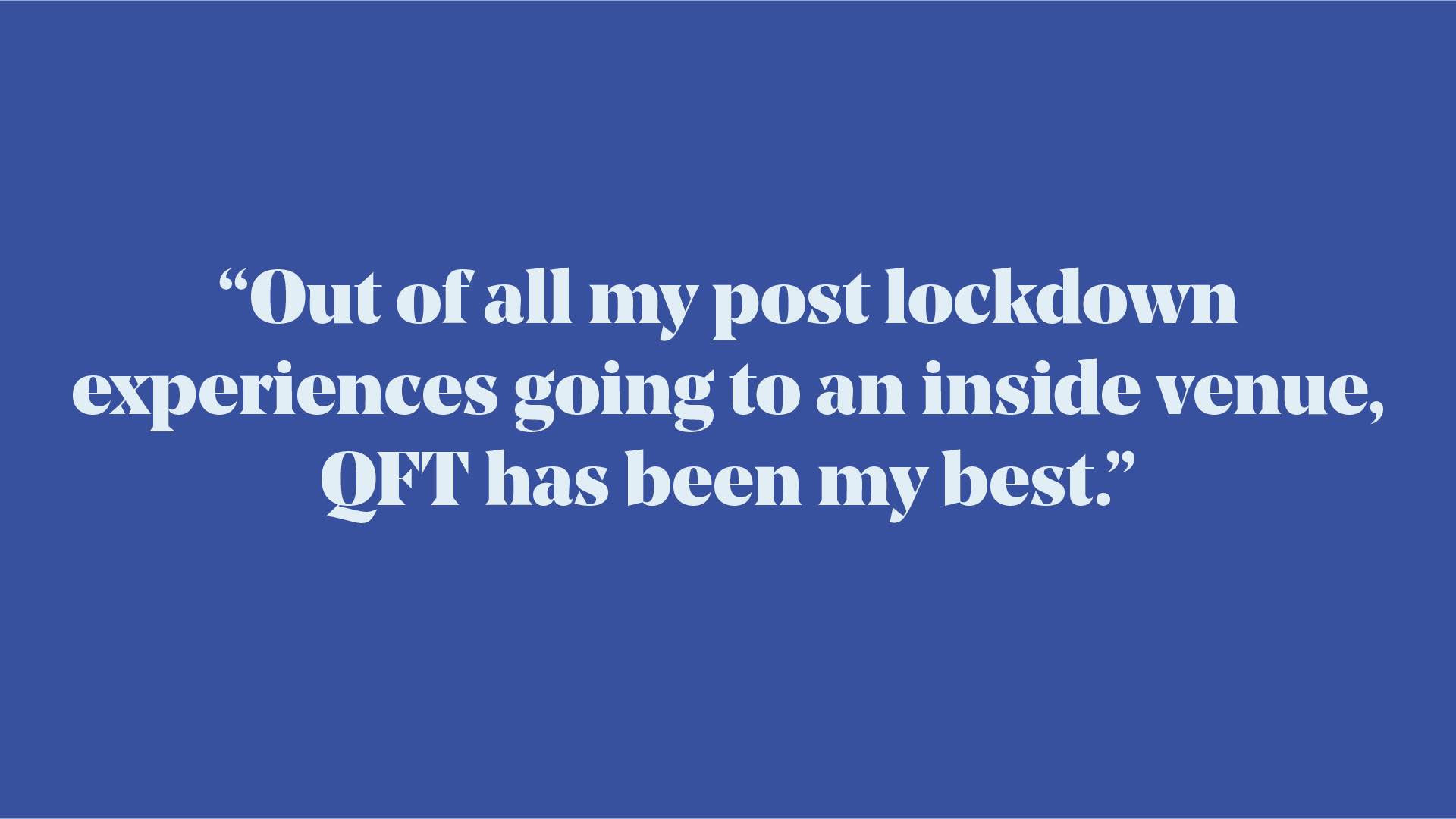 Quote: "Out of all my post lockdown experiences going to an inside venue, QFT has been my best."